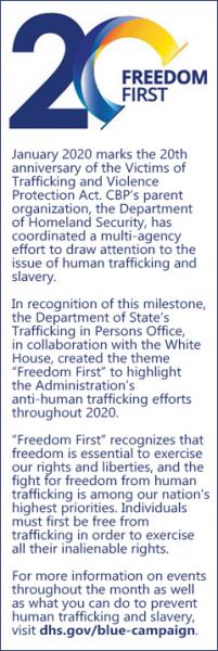 January 2020 marks the 20th anniversary of the Victims of Trafficking and Violence Protection Act. CBP’s parent organization, the Department of Homeland Security, has coordinated a multi-agency effort to draw attention to the issue of human trafficking and slavery.  In recognition of this milestone, the Department of State’s Trafficking in Persons Office, in collaboration with the White House, created the theme “Freedom First” to highlight the Administration’s anti-human trafficking efforts throughout 2020. “Freedom First” recognizes that freedom is essential to exercise our rights and liberties, and the fight for freedom from human trafficking is among our nation’s highest priorities. Individuals must first be free from trafficking in order to exercise all their inalienable rights. For more information on events throughout the month as well as what you can do to prevent human trafficking and slavery, click on DHS’ Blue Campaign link. 