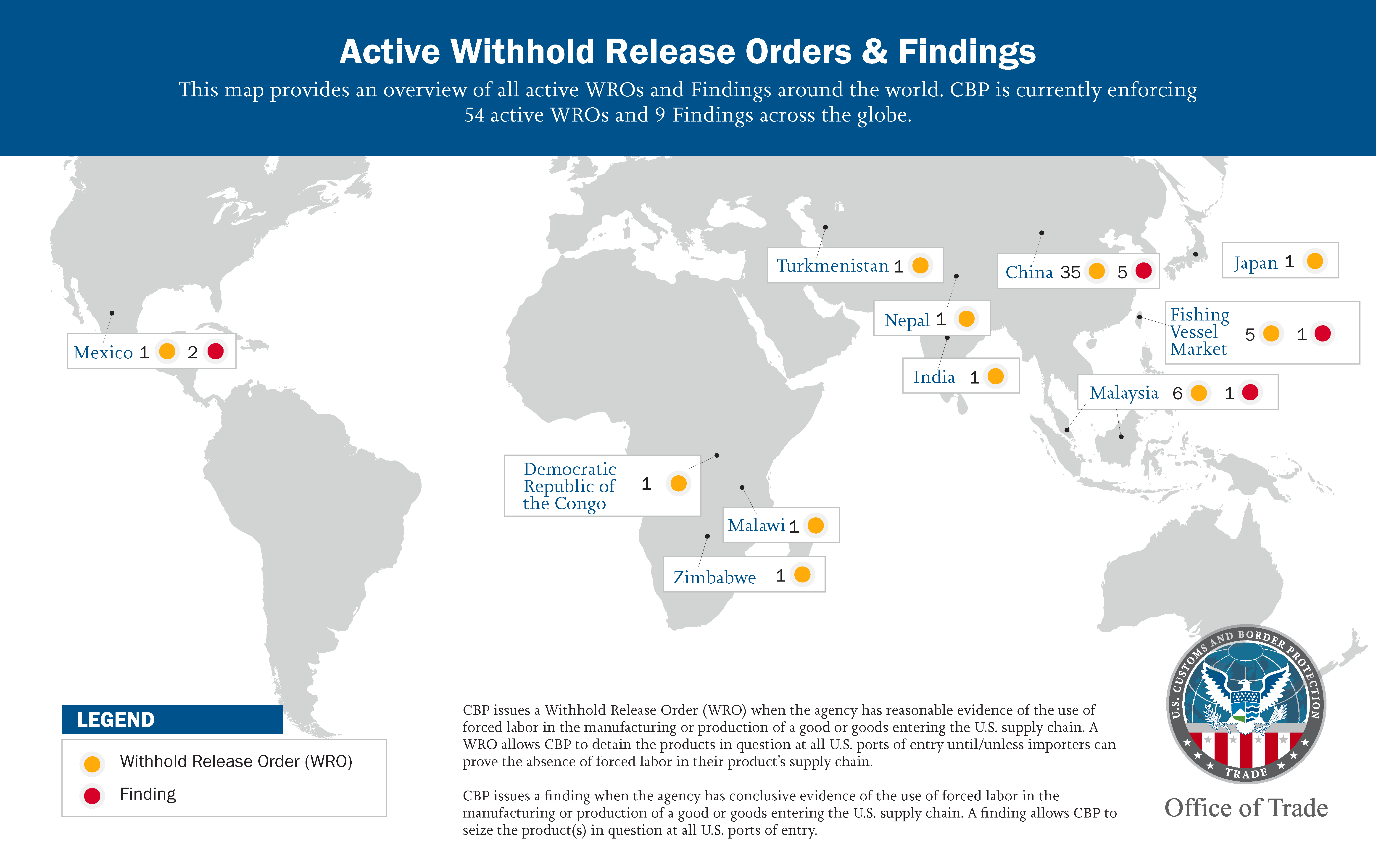 Active Withhold Release Orders & Findings. This map provides an overview of all active WROs and Findings around the world. CBP is currently enforcing 54 active WROs and 9 Findings across the globe. CBP issues a Withhold Release Order (WRO) when the agency has reasonable evidence of the use of forced labor in the manufacturing or production of a good or goods entering the U.S. supply chain. A WRO allows CBP to detain the products in question at all U.S. ports of entry until/unless importers can prove the abs