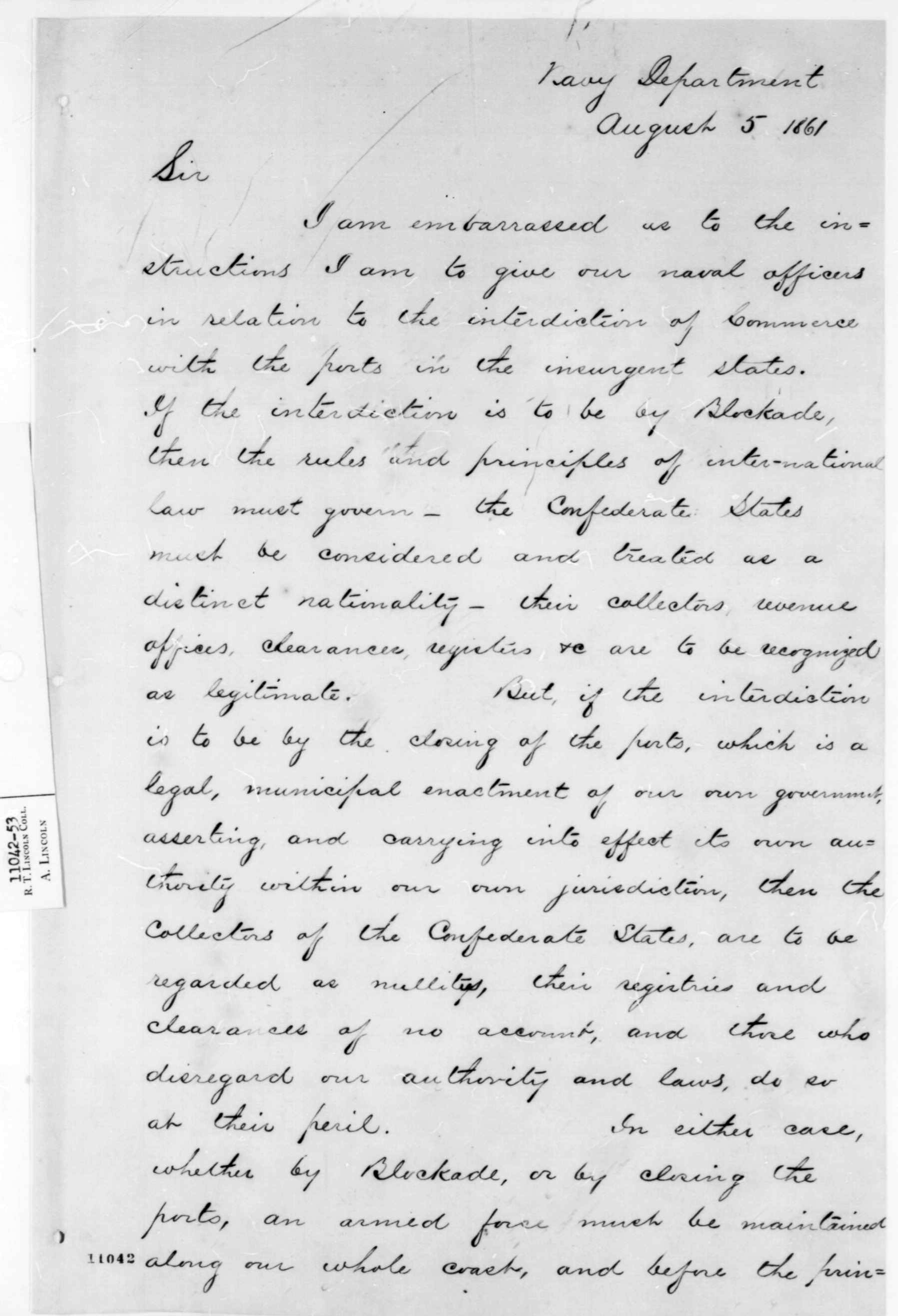In his letter to President Lincoln, Gideon Wells seeks to clarify the legal underpinnings of the blockade of southern ports. A partial transcription reads: &quot;If the interdiction is to be by Blockade, then the rules and principles of inter-national law must govern-the Confederate States must be considered and treated as a distinct nationality-their collectors, revenue officers, clearance, registers &amp;c are to be recognized as legitimate. But, if the interdiction is to be by the closing of the ports, which is a legal, municipal enactment of our own government, asserting, and carrying into effect its own authority within our own jurisdiction, then the collectors of the Confederate States, are to be regarded as nullitys, their registries and clearances of no account, and those who disregard our authority and laws, do so at their peril.&quot; (Library of Congress, American Memory Collection, Abraham Lincoln Papers)  Historical Society [nhnycw/aj aj78002])