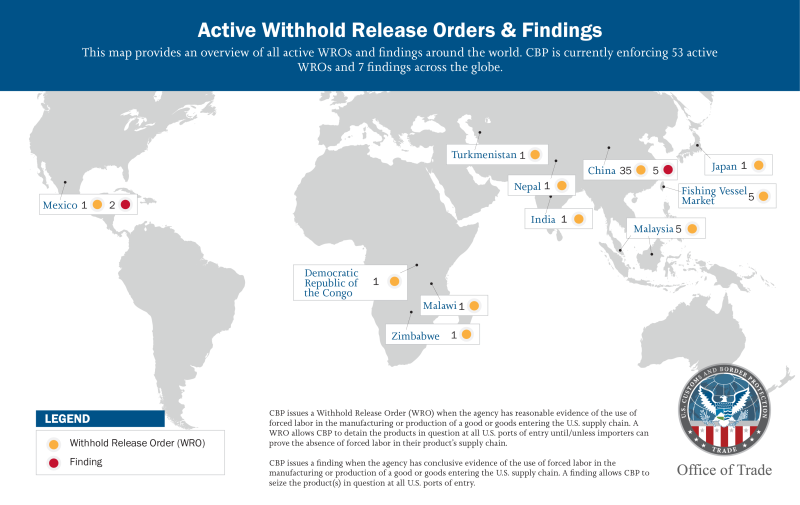 Active Withhold Release Orders & Findings This map provides an overview of all active WROs and findings around the world. CBP is currently enforcing 53 active WROs and 7 findings across the globe. Mexico 1 WRO 2 findings. Democratic Republic of the Congo 1 WRO. Malawi 1 WRO. Zimbabwe 1 WRO. Turkmenistan 1 WRO. Nepal 1 WRO. India 1 WRO. China 35 WRO 5 findings. Malaysia 5 WRO. Japan 1 WRO. Fishing Vessel Market 5 WRO. Legend Withhold Release Order (WRO) Finding. CBP issues a Withhold Release Order (WRO) when the agency has reasonable evidence of the use of forced labor in the manufacturing or production of a good or goods entering the U.S. supply chain. A WRO allows CBP to detain the products in question at all U.S. ports of entry until/unless importers can prove the absence of forced labor in their product’s supply chain. CBP issues a finding when the agency has conclusive evidence of the use of forced labor in the manufacturing or production of a good or goods entering the U.S. supply chain. A finding allows CBP to seize the product(s) in question at all U.S. ports of entry. 