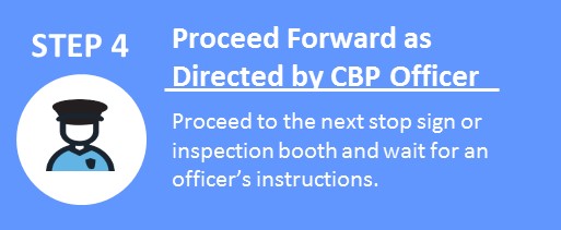 STEP 4 Proceed Forward as Directed by CBP Officer.  Proceed to the next stop sign or inspection booth and wait for and officer's instructions.