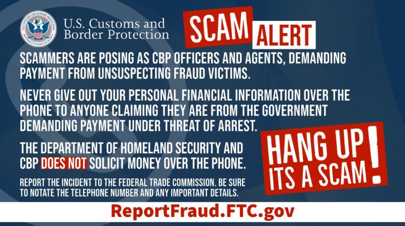 U.S. Customs and Border Protection SCAM ALERT: Scammers are posing as CBP Officers and Agents, demanding payment from unsuspecting fraud victims. Never give out your personal financial information over the phone to anyone claiming they are from the government demanding payment under threat of arrest. The Department of Homeland Security and CBP DOES NOT solicit money over the phone. Report the incident to the Federal Trade Commission. Be sure to note any phone numbers or identifying information. Hang up, it'
